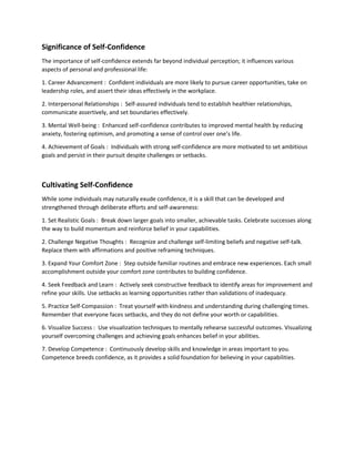 Significance of Self-Confidence
The importance of self-confidence extends far beyond individual perception; it influences various
aspects of personal and professional life:
1. Career Advancement : Confident individuals are more likely to pursue career opportunities, take on
leadership roles, and assert their ideas effectively in the workplace.
2. Interpersonal Relationships : Self-assured individuals tend to establish healthier relationships,
communicate assertively, and set boundaries effectively.
3. Mental Well-being : Enhanced self-confidence contributes to improved mental health by reducing
anxiety, fostering optimism, and promoting a sense of control over one’s life.
4. Achievement of Goals : Individuals with strong self-confidence are more motivated to set ambitious
goals and persist in their pursuit despite challenges or setbacks.
Cultivating Self-Confidence
While some individuals may naturally exude confidence, it is a skill that can be developed and
strengthened through deliberate efforts and self-awareness:
1. Set Realistic Goals : Break down larger goals into smaller, achievable tasks. Celebrate successes along
the way to build momentum and reinforce belief in your capabilities.
2. Challenge Negative Thoughts : Recognize and challenge self-limiting beliefs and negative self-talk.
Replace them with affirmations and positive reframing techniques.
3. Expand Your Comfort Zone : Step outside familiar routines and embrace new experiences. Each small
accomplishment outside your comfort zone contributes to building confidence.
4. Seek Feedback and Learn : Actively seek constructive feedback to identify areas for improvement and
refine your skills. Use setbacks as learning opportunities rather than validations of inadequacy.
5. Practice Self-Compassion : Treat yourself with kindness and understanding during challenging times.
Remember that everyone faces setbacks, and they do not define your worth or capabilities.
6. Visualize Success : Use visualization techniques to mentally rehearse successful outcomes. Visualizing
yourself overcoming challenges and achieving goals enhances belief in your abilities.
7. Develop Competence : Continuously develop skills and knowledge in areas important to you.
Competence breeds confidence, as it provides a solid foundation for believing in your capabilities.
 