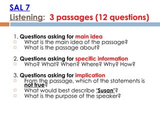 SAL 7 Listening :  3 passages (12 questions) 1.  Questions asking for  main idea What is the main idea of the passage? What is the passage about? 2.  Questions asking for  specific information Who? What? When? Where? Why? How? 3.  Questions asking for  implication  From the passage, which of the statements is  not true ? What would best describe  ‘Susan’ ? What is the purpose of the speaker? 