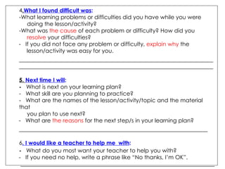 . What I found difficult was :  What learning problems or difficulties did you have while you were  doing the lesson/activity?  What was  the cause  of each problem or difficulty? How did you  resolve  your difficulties?  -  If you did not face any problem or difficulty,  explain why  the  lesson/activity was easy for you. __________________________________________________________________________________________________________________________________________ 5.  Next time I will :  -  What is next on your learning plan? -  What skill are you planning to practice? -  What are the names of the lesson/activity/topic and the material that  you plan to use next? -  What are  the reasons  for the next step/s in your learning plan? ___________________________________________________________________ . I would like a teacher to help me  with : -  What do you most want your teacher to help you with? -  If you need no help, write a phrase like “No thanks, I’m OK”. _____________________________________________________________________  