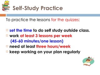 Self-Study Practice To practice the lessons  for the quizzes: set the time  to do self study outside class.  work  at least 3 lessons per week  (45-60 minutes/one lesson)  need at least  three hours/week keep working on your plan regularly 