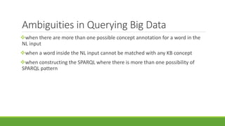 Ambiguities in Querying Big Data 
when there are more than one possible concept annotation for a word in the 
NL input 
when a word inside the NL input cannot be matched with any KB concept 
when constructing the SPARQL where there is more than one possibility of 
SPARQL pattern 
 