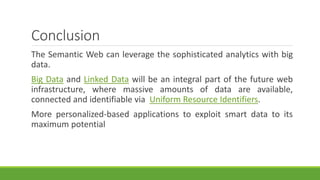 Conclusion 
The Semantic Web can leverage the sophisticated analytics with big 
data. 
Big Data and Linked Data will be an integral part of the future web 
infrastructure, where massive amounts of data are available, 
connected and identifiable via Uniform Resource Identifiers. 
More personalized-based applications to exploit smart data to its 
maximum potential 
