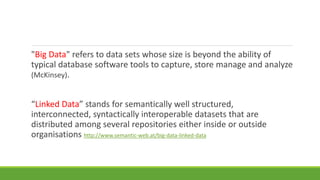 "Big Data" refers to data sets whose size is beyond the ability of 
typical database software tools to capture, store manage and analyze 
(McKinsey). 
“Linked Data” stands for semantically well structured, 
interconnected, syntactically interoperable datasets that are 
distributed among several repositories either inside or outside 
organisations http://www.semantic-web.at/big-data-linked-data 
 
