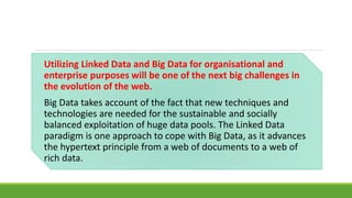Utilizing Linked Data and Big Data for organisational and 
enterprise purposes will be one of the next big challenges in 
the evolution of the web. 
Big Data takes account of the fact that new techniques and 
technologies are needed for the sustainable and socially 
balanced exploitation of huge data pools. The Linked Data 
paradigm is one approach to cope with Big Data, as it advances 
the hypertext principle from a web of documents to a web of 
rich data. 
 