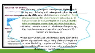 One of the key challenges in making use of Big Data lies in 
finding ways of dealing with heterogeneity, diversity, and 
complexity of the data, while its volume and velocity forbid 
solutions available for smaller datasets as based, e.g., on 
manual curation or manual integration of data. Semantic 
Web Technologies are meant to deal with these issues, 
and indeed since the advent of Linked Data a few years ago, 
they have become central to mainstream Semantic Web 
research and development. 
We can easily understand Linked Data as being a part of the 
greater Big Data landscape, as many of the challenges are 
the same. The linking component of Linked Data, however, 
puts an additional focus on the integration and conflation 
of data across multiple sources. 
 