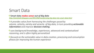 Smart Data 
Smart data makes sense out of Big data 
http://amitsheth.blogspot.com/2013/06/transforming-big-data-into-smart-data.html 
It provides value from harnessing the challenges posed by 
volume, velocity, variety and veracity of big data, in-turn providing actionable 
information and improve decision making. 
uses background knowledge, experiences, advanced and contextualized 
reasoning, and is often highly personalized 
focused on the actionable value in data creation, processing and consumption 
phases for improving the human experience 
 