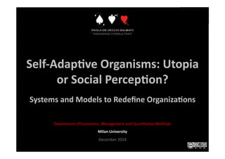 Self-­‐Adap*ve	
  Organisms:	
  Utopia	
  
or	
  Social	
  Percep*on?	
  
Systems	
  and	
  Models	
  to	
  Redeﬁne	
  Organiza*ons	
  
Department	
  of	
  Economics,	
  Management	
  and	
  Quan6ta6ve	
  Methods	
  
Milan	
  University	
  
December	
  2014	
  
 