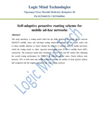 Logic Mind Technologies
Vijayangar (Near Maruthi Medicals), Bangalore-40
Ph: 8123668124 // 8123668066
Self-adaptive proactive routing scheme for
mobile ad-hoc networks
Abstract
This study introduces a routing model which has the ability to detect the mobile ad-hoc network
(MANET) mobility states and self-adapt routing metrics accordingly. In this model, nodes rely
on theirs mobility indicator to detect whether the network is relatively static or mobile and hence
switch the routing metric to either expected transmission count (ETX) or mobility factor (MF),
respectively. The proposed model takes advantages of both ETX and MF metrics thus enhancing
the overall routing performance for MANET in different mobility states. Packet delivery ratio
increases 10% in both static and mobile conditions whereas the number of drop packets reduces
half compared with the original optimised link state routing protocol.
 