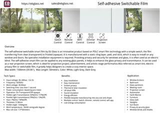 Self-adhesive Switchable Film
Switch Remote WIFI Dimmer Projection
Control ScreenControl Control Control
The self-adhesive switchable smart film by Eb Glass is an innovative product based on PDLC smart film technology with a simple switch, the film
transferring from clear (transparent) to frosted (opaque). It is manufactured with a static cling layer, peel, and stick, which is easy to install on any
window and doors. No specialist installation equipment is required. Providing privacy and security for windows and glass, it is often used as an electric
blind. The self-adhesive smart film can be applied to any existing glass panels, it helps to enhance the glass privacy and transmittance. It can be used
as a rear projection screen, which is ideal for projection project, advertisement, and artistic stage performance.Also referred as smart tint, electric
privacy film or switchable film, it greatly helps designers to create a cozy interior space.
Max width: 1500mm (59.06''),  Max Length: 50meters. Color: White, Light Grey, Dark Grey.
Overview
Tech Specs
Input voltage: 36-240vac. 12v Dc
Frequency: 50/60Hz
Work voltage: 36-60vac
Switching time: Less than 1 second
Power consumption: 6watt/square meter
Operation: On-Transparent/Off-opaque
Visible Light Transmittance: 83%(On) / 57%(Off)
Parellel light transmittance:78%(On) / 5%(Off)
Hazz: 7%(On) / 90%(Off)
Thickness: 0.38mm
Visible angle: 120degree.
Work temperature: -50/60 centigrade degree.
Max roll size: 1.5*50meters
Benefits
Easy installation
Easy maintenance
Instant privacy
Thermal & Solar insulation
UV block 99%
Sound insulation
Energy efficient
Flexible bespoke manufacturing into any size and shape.
Multiple control: Switch, dimmer, remote control, wifi app.
Low energy consumption
Application
Window & doors
Bathroom
Glass partitions
Meeting room
Projection screen
Automotive
Yacht Marine
Furniture
Glass wall.
Skylights
Sun Room
Privacy & security glass
Window blinds and shades
https://ebglass.net sales@ebglass.net
 