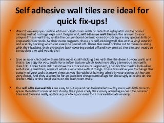 Self adhesive wall tiles are ideal for
quick fix-ups!
• Want to revamp your entire kitchen or bathroom walls or hide that ugly patch on the corner
landing wall at no huge expense? Despair not, self adhesive wall tiles are the answer to your
prayers! These wall tiles, unlike the conventional ceramic ones do not require any special skills or
preparations or tools. As their name suggests, these are self-sticking wall tiles with a vinyl exterior
and a sticky backing which can easily be peeled off. These tiles need only be cut to measure along
with their backing, their protective back covering peeled off and hey presto!, the tiles are ready to
be stuck to any wall you desire!
• Give an uber chic look with metallic mosaic self-sticking tiles with their hi-sheen to your walls or if
that is too edgy for you, settle for a softer texture which looks incredibly glamorous and spells
class! Or, if your taste still runs towards a more classical approach, go in for the marble look-alike
self-sticking wall tiles, some of which even come with etchings. These tiles allow you to change the
pattern of your walls as many times as you like without burning a hole in your pocket as they are
very cheap. And they also make for an excellent cheap camouflage for those ugly oil stains on the
kitchen walls or the mold stains on the bathroom walls.
• The self adhesivewall tiles are easy to put up and can be installed swiftly even with little time to
spare. Beautiful to look at and sturdy, their prices bely their many advantages over the ceramic
tiles and they are really apt for a quick-fix up or even for a more elaborate revamp.
 