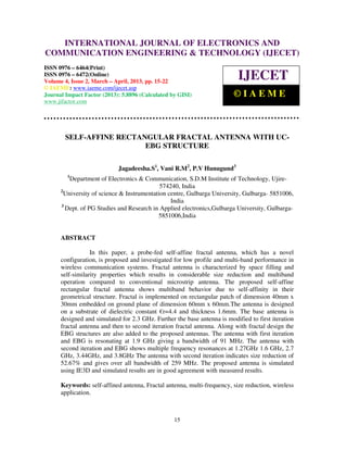 International Journal of Electronics and Communication Engineering & Technology (IJECET), ISSN
   INTERNATIONAL JOURNAL OF ELECTRONICS AND
      0976 – 6464(Print), ISSN 0976 – 6472(Online) Volume 4, Issue 2, March – April (2013), © IAEME
COMMUNICATION ENGINEERING & TECHNOLOGY (IJECET)
ISSN 0976 – 6464(Print)
ISSN 0976 – 6472(Online)
Volume 4, Issue 2, March – April, 2013, pp. 15-22
                                                                             IJECET
© IAEME: www.iaeme.com/ijecet.asp
Journal Impact Factor (2013): 5.8896 (Calculated by GISI)                  ©IAEME
www.jifactor.com




        SELF-AFFINE RECTANGULAR FRACTAL ANTENNA WITH UC-
                          EBG STRUCTURE

                             Jagadeesha.S1, Vani R.M2, P.V Hunugund3
         1
          Department of Electronics & Communication, S.D.M Institute of Technology, Ujire-
                                             574240, India
      2
        University of science & Instrumentation centre, Gulbarga University, Gulbarga- 5851006,
                                                 India
      3
        Dept. of PG Studies and Research in Applied electronics,Gulbarga University, Gulbarga-
                                            5851006,India


      ABSTRACT

                  In this paper, a probe-fed self-affine fractal antenna, which has a novel
      configuration, is proposed and investigated for low profile and multi-band performance in
      wireless communication systems. Fractal antenna is characterized by space filling and
      self-similarity properties which results in considerable size reduction and multiband
      operation compared to conventional microstrip antenna. The proposed self-affine
      rectangular fractal antenna shows multiband behavior due to self-affinity in their
      geometrical structure. Fractal is implemented on rectangular patch of dimension 40mm x
      30mm embedded on ground plane of dimension 60mm x 60mm.The antenna is designed
      on a substrate of dielectric constant €r=4.4 and thickness 1.6mm. The base antenna is
      designed and simulated for 2.3 GHz. Further the base antenna is modified to first iteration
      fractal antenna and then to second iteration fractal antenna. Along with fractal design the
      EBG structures are also added to the proposed antennas. The antenna with first iteration
      and EBG is resonating at 1.9 GHz giving a bandwidth of 91 MHz. The antenna with
      second iteration and EBG shows multiple frequency resonances at 1.27GHz 1.6 GHz, 2.7
      GHz, 3.44GHz, and 3.8GHz The antenna with second iteration indicates size reduction of
      52.67% and gives over all bandwidth of 259 MHz. The proposed antenna is simulated
      using IE3D and simulated results are in good agreement with measured results.

      Keywords: self-affined antenna, Fractal antenna, multi-frequency, size reduction, wireless
      application.



                                                   15
 