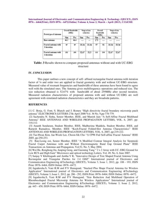 International Journal of Electronics and Communication Engineering & Technology (IJECET), ISSN
0976 – 6464(Print), ISSN 0976 – 6472(Online) Volume 4, Issue 2, March – April (2013), © IAEME




    Table: 3 Results shown to compare proposed antennas without and with UC-EBG
                                      structure

IV. CONCLUSION

        This paper outlines a new concept of self- affined rectangular fractal antenna with iteration
factor of ¼ and order two are applied to fractal geometry with and without UC-EBG structure.
Measured value of resonant frequencies and bandwidth of these antennas have been found to agree
well with the simulated ones. The Antenna gives multifrequency operations and reduced size. The
size reduction obtained is 52.67% with bandwidth of about 259MHz after second iteration.
Measured radiation characteristics of proposed antenna with and without UC-EBG are well
agreement with simulated radiation characteristics and they are broadside patterns.

REFERENCES

[1] C. Borja, G. Font, S. Blanch and J. Romeu “High directivity fractal boundary microstrip patch
antenna” ELECTRONICS LETTERS 27th April 2000 Vol. 36 No. 9,pp-778-779.
 [2] Sachendra N. Sinha, Senior Member, IEEE, and Manish Jain “A Self-Affine Fractal Multiband
Antenna” IEEE ANTENNAS AND WIRELESS PROPAGATION LETTERS, VOL. 6, 2007, pp-
110,112.
 [3] Ananth Sundaram, Student Member, IEEE, Madhurima Maddela, Student Member, IEEE, and
Ramesh Ramadoss, Member, IEEE “Koch-Fractal Folded-Slot Antenna Characteristics” IEEE
ANTENNAS AND WIRELESS PROPAGATION LETTERS, VOL. 6, 2007, pp-219-222.
 [4] Tae-Hwan Kim, Jae-Wook Lee, Choon-Sik Cho “A CPW-Fed Self-affine Fractal Antenna” IEEE
2005, pp-250-253.
 [5] Ban-Leong ooi, Senior Member, IEEE “A Modified Contour Integral Analysis for Sierpinski
Fractal Carpet Antennas with and Without Electromagnetic Band Gap Ground Plane” IEEE
Transactions on Antennas and Propagation, Vol.52, No. 5, May 2004.
[6] Wei He, Ronghong Jin, Junping Geng, and Guoming Yang “ 2 x 2 Array with UC- EBG Ground for
Low RCS and High Gain” Microwave and optical technology Letters, Vol. 49, No. 6, June 2007.
[7] Sanjay V Khobragade and Anitha V R, “Innovative Design of Tree Shaped Fractal Antenna Using
Rectangular and Triangular Patches for 2.4 GHZ” International journal of Electronics and
Communication Engineering &Technology (IJECET), Volume 3, Issue 1, 2012, pp. 188 - 193, ISSN
Print: 0976- 6464, ISSN Online: 0976 –6472.
[8] Jagadeesha.S, Vani R.M and P.V Hunugund, “Stacked Plus Shape Fractal Antenna for Wireless
Application” International journal of Electronics and Communication Engineering &Technology
(IJECET), Volume 3, Issue 1, 2012, pp. 286 - 292, ISSN Print: 0976- 6464, ISSN Online: 0976 –6472.
[9] Jagadeesha.S, Vani R.M and P.V Hunugund, “Size Reduction And Multiband Operation of
Rhombusshaped Fractal Microstrip Antenna for Wireless Applications” International journal of
Electronics and Communication Engineering &Technology (IJECET), Volume 3, Issue 2, 2012,
pp. 445 - 450, ISSN Print: 0976- 6464, ISSN Online: 0976 –6472.



                                                 22
 