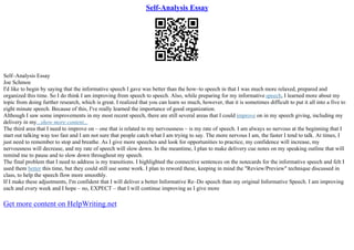 Self-Analysis Essay
Self–Analysis Essay
Joe Schmoe
I'd like to begin by saying that the informative speech I gave was better than the how–to speech in that I was much more relaxed, prepared and
organized this time. So I do think I am improving from speech to speech. Also, while preparing for my informative speech, I learned more about my
topic from doing further research, which is great. I realized that you can learn so much, however, that it is sometimes difficult to put it all into a five to
eight minute speech. Because of this, I've really learned the importance of good organization.
Although I saw some improvements in my most recent speech, there are still several areas that I could improve on in my speech giving, including my
delivery in my...show more content...
The third area that I need to improve on – one that is related to my nervousness – is my rate of speech. I am always so nervous at the beginning that I
start out talking way too fast and I am not sure that people catch what I am trying to say. The more nervous I am, the faster I tend to talk. At times, I
just need to remember to stop and breathe. As I give more speeches and look for opportunities to practice, my confidence will increase, my
nervousness will decrease, and my rate of speech will slow down. In the meantime, I plan to make delivery cue notes on my speaking outline that will
remind me to pause and to slow down throughout my speech.
The final problem that I need to address is my transitions. I highlighted the connective sentences on the notecards for the informative speech and felt I
used them better this time, but they could still use some work. I plan to reword these, keeping in mind the "Review/Preview" technique discussed in
class, to help the speech flow more smoothly.
If I make these adjustments, I'm confident that I will deliver a better Informative Re–Do speech than my original Informative Speech. I am improving
each and every week and I hope – no, EXPECT – that I will continue improving as I give more
Get more content on HelpWriting.net
 