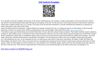Self Analysis Examples
In an attempt to find self–validation and because of the need to understand my own existence, I made a deep analysis of my ancestral roots, beliefs,
and customs. One predominant feature kept showing up in all aspects of my life. For the first time, I had a deep awareness of the intrinsic manner in
which satire is deeply rooted in my belief system. Every part of my life has been touched by it, and the realization has enabled me to question my
beliefs rather than to take them at face value.
I grew up under normal circumstances: a typical family and a typical American life style. As I began the process of self–analysis, I discovered the
hypocrisy in which I was raised. Some of these revelations gave way to good laughs, while others led to pure...show more content...
I saw babies in glass jars that had been preserved for babies born of nuns, often the personal whores of priests. The Catholic doctrine requires all priests
to adhere to strict celibacy rules, yet the proof of their sexual encounters with nuns, servants of the Church, proved the hypocrisy of that body's "heads."
When I attended the church there, I recalled the urgency these men gave to the fact that men and women should be celibate until marriage – that God
hated a fornicator, and that married persons must practice monogamy. The utter hypocrisy of these men was on display in these glass jars before
me. I felt sickened to my core. As we continued our tour, we came across some devices I had never seen before: the Judas's Cradle, the Wheel, the
Breast Ripper, the Heretics Fork. These were torture devices used during the inquisition by the Church to make heretics denounce their hate for Satan
and give names of other people who did not believe in a once orthodox view of Catholic dogma, itself as far from the teachings of the early church as
the east is from the west. These devices represented the evil that man can do and the disrespect to the belief system they were killing for. In
Get more content on HelpWriting.net
 