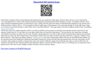 Theoretical Self Analysis Essay
Erik Erikson composed a theory of psychological development that was composed of eight stages. Erikson's theory focuses on how personalities
evolve throughout life as a result of the interaction between biologically based maturation and the demands of society. According to Erikson, "Each
stage of human development presents its characteristic crises. Coping well with each crisis makes an individual better prepared to cope with the next."
(Zastrow & Kirst–Ashman, 2013, p. 314) According to Erikson's eight stages of development, I have only been through six of the eight stages. Stage
one of Erikson's psychosocial theory is called "Basic Trust versus Basic Mistrust." This stage ranges from birth to eighteen months of age. According to
...show more content...
Till this day I rant to my mother about how unfair it was that my brothers got to continue on with their extracurricular activities and I did not. Her
response would always be "if your father was your dance teacher than you could have kept doing it." She says that the only reason they continued
with football was because my father was the coach. Therefore, during stage four of my life I would say that I had experienced industry and inferiority
rather than one versus the other simply because of the things I endured. The next stage of Erikson's psychosocial theory is stage five, "Identity versus
Role Confusion." This stage is according to Erikson, "Adolescence is a time when young people explore who they are and establish their identity. It is
the transition period from childhood to adulthood when people examine the various roles they play and integrate these roles into a perception of self,
an identity. Some people are unable to integrate their many roles and have difficulty coping with conflicting roles; they are said to suffer from role
confusion. Such persons feel confused and uncertain about their identity." (Zastrow & Kirst–Ashman, 2013, p. 315) During my own adolescent years I
played various roles such as sister, daughter, student, Christian, African American, dancer,
Get more content on HelpWriting.net
 