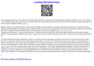 Learning Self-Analysis Essay
I once thought of myself as a slow learner. My friends and acquaintances seemed to have knowledge and experiences unknown to me. I now realize I
was a sheltered learner. My sensory input was limited. What I saw, read, heard, and even did, was limited to what my parents, teachers, preachers and
even my spouse, thought I should experience.
Reading, which once seemed restricted to school books, the Bible, and parenting books, became an adventure to a new life. I acquired new desires,
dreams, goals and thoughts. I developed a can–do attitude instead of a 'wait–and–see' approach to living. Instead of spending countless hours watching
television, I checked out books from the library. In waiting rooms I would select magazines with...show more content...
I wanted more information. I wanted to hear their story. I wanted to know how they did it, what they thought afterwards, and what they would do
different. I began listening to different music styles. I signed up for various seminars and joined a few clubs. I wanted to hear what other people had to
say.
I no longer had feeling of being sheltered. I wanted to see America from the mountains to the plains, from the East Coast to the West Coast, and I
did. I have visited many of the sites I have heard about and read about. I saw New York when the Twin towers were still new. I saw the Statue of
Liberty, Times Square, and the street vendors up and down The Avenue of Americans. I have seen the Seattle Space Needle and Mount St. Helens
before and after the eruption of May 1980. At the Mojave airport in Mojave, California, I saw the Voyager aircraft that was flown by Dick Rutan &
Jeana Yeager, in 1986, non–stop around the world. I have seen the dreams of others when I attended the Experimental Aircraft Association fly–in at
Oshkosh, Wisconsin. As an adult I experienced laughing like a child during a visit at Disneyland in Anaheim, California. Just this past summer, I
enjoyed hearing joyful laughter from my granddaughter when we visited Disney World in Orlando, Florida. I have experienced the bitter cold of
winter in the Canadian city of Winnipeg, Manitoba. And I have felt the hot and humid summer days along the Gulf Coast at Long Beach, Mississippi.
I
Get more content on HelpWriting.net
 