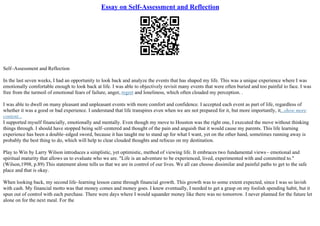 Essay on Self-Assessment and Reflection
Self–Assessment and Reflection
In the last seven weeks, I had an opportunity to look back and analyze the events that has shaped my life. This was a unique experience where I was
emotionally comfortable enough to look back at life. I was able to objectively revisit many events that were often buried and too painful to face. I was
free from the turmoil of emotional fears of failure, anger, regret and loneliness, which often clouded my perception. .
I was able to dwell on many pleasant and unpleasant events with more comfort and confidence. I accepted each event as part of life, regardless of
whether it was a good or bad experience. I understand that life transpires even when we are not prepared for it, but more importantly, it...show more
content...
I supported myself financially, emotionally and mentally. Even though my move to Houston was the right one, I executed the move without thinking
things through. I should have stopped being self–centered and thought of the pain and anguish that it would cause my parents. This life learning
experience has been a double–edged sword, because it has taught me to stand up for what I want, yet on the other hand, sometimes running away is
probably the best thing to do, which will help to clear clouded thoughts and refocus on my destination.
Play to Win by Larry Wilson introduces a simplistic, yet optimistic, method of viewing life. It embraces two fundamental views– emotional and
spiritual maturity that allows us to evaluate who we are. "Life is an adventure to be experienced, lived, experimented with and committed to."
(Wilson,1998, p.89) This statement alone tells us that we are in control of our lives. We all can choose dissimilar and painful paths to get to the safe
place and that is okay.
When looking back, my second life–learning lesson came through financial growth. This growth was to some extent expected, since I was so lavish
with cash. My financial motto was that money comes and money goes. I knew eventually, I needed to get a grasp on my foolish spending habit, but it
spun out of control with each purchase. There were days where I would squander money like there was no tomorrow. I never planned for the future let
alone on for the next meal. For the
 