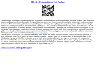 Effective Communication Self-Analysis
I would consider myself a fairly strong communicator, nevertheless I struggle with noise, civil communication, and public speaking. These three skills
are ones that I hope to work on and strengthen throughout the course of this class. Both external and physiological noise distracts me from getting my
point across. More times that not, external noise is exceedingly more distracting than anything that is going on inside my head. When I am talking to
someone and another person walks by or someone shouts something out I may keep talking but my mind and eyes wander. Most of the time I am still
capable of communicating my message, however it is sometimes just too distracting and I completely lose my train of thought. External noise isn't the
only kind of noise that distracts me, physiological noise diverts my attention at times as well. While this is often easier for me to control, I sometimes
get lost in my thoughts or I become too stressed to communicate effectively. When this happens, I just shut down for awhile and I don't communicate
with anyone at all. I would like to learn to control my...show more content...
I would consider myself a great civil communicator with my elders, friends, and most of my family members. However, I constantly get caught up
in my opinion and argue with my parents. While it is completely childish, I generally argue with my parents about the decisions they make for me.
I think that as a teenage girl I feel like my thoughts are never really taken seriously so I try extra hard to get my point across with my parents so
they can at least hear what I have to say. Too regularly, this leads to me yelling my opinion so I know that my point is getting across. I would really
like to learn to control my "temper" when I am around my parents. Hopefully learning the proper and improper ways to communicate while in this
class will help me to effectively and civilly communicate my point of view with my
Get more content on HelpWriting.net
 