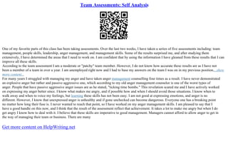 Team Assessments: Self Analysis
One of my favorite parts of this class has been taking assessments. Over the last two weeks, I have taken a series of five assessments including: team
management, people skills, leadership, anger management, and management skills. Some of the results surprised me, and after studying them
extensively, I have determined the areas that I need to work on. I am confident that by using the information I have gleaned from these results that I can
improve all these skills.
According to the team assessment I am a moderate or "patchy" team member. However, I do not know how accurate these results are as I have not
been a member of a team in over a year. I am unemployed right now and I had to base my answers on the team I was on in my previous position....show
more content...
For many years I struggled with managing my anger and have taken anger management counselling four times as a result. I have never demonstrated
an explosive anger but rather and passive aggressive one, which according to my old anger management counselor is one of the worst types of
anger. People that have passive aggressive anger issues are as he stated, "ticking time bombs." This revelation scared me and I have actively worked
on expressing my anger better since. I know what makes me angry, and if possible how and when I should avoid those situations. I know when to
walk away and when to voice my feelings, but learning these skills has not been easy. I am not good at expressing emotions, and anger is no
different. However, I know that unexpressed anger is unhealthy and if gone unchecked can become dangerous. Everyone one has a breaking point
no matter how long their fuse is. I never wanted to reach that point, so I have worked on my anger management skills. I am pleased to say that I
have a good handle on this now, and I think that the result of the assessment reflect that achievement. It takes a lot to make me angry but when I do
get angry I know how to deal with it. I believe that these skills are imperative to good management. Managers cannot afford to allow anger to get in
the way of managing their team or business. There are many
Get more content on HelpWriting.net
 