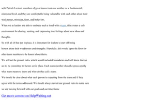 with Patrick Lecioni, members of great teams trust one another on a fundamental,
emotional level, and they are comfortable being vulnerable with each other about their
weaknesses, mistakes, fears, and behaviors.
When we as leaders are able to embrace such a bond with a team, this creates a safe
environment for sharing, venting, and expressing true feelings about new ideas and
thoughts.
So with all of that put in place, it is important for leaders to start off being
honest about their weaknesses and strengths. Hopefully, this would open the floor for
other team members to be honest about theirs.
We will set the ground rules, which would included boundaries and will know that we
are to be committed to factors set in place. Each team member should express openly
what team means to them and what do they call a team.
We should be clear about what each person is expecting from the team and if they
agree with the terms addressed. We should always revisit our ground rules to make sure
we are moving forward with our goals and our time frame
Get more content on HelpWriting.net
 