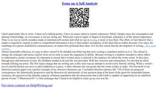 Essay on A Self Analysis
I don't particularly like to write. Unless we're talking poetry, I have no innate talent in written expression. While I deeply enjoy the consumption and
sharing of knowledge, its conveyance is not my strong suit. When pen is put to paper or fingers to keyboard, coherence is of the utmost importance.
There is no way to clarify mistakes made or intentions left unclear and what we say in writing is more or less final. The effort, or lack thereof, that a
reader is required to expend in order to comprehend information is key to that reader's acceptance of the ideas that an author presents. Few enjoy the
ramblings of a person unskilled in communication, no matter how profound their ideas. It is for this reason that the development of writing...show more
content...
Absent reasonable reflection, it's easy to allow oneself to be deluded into believing that one's writing is somehow perfect as it is. The refusal to
change the strategies and tactics used to write serves only to cause the stagnation of ability. Because writing is a medium intended to allow others
to understand a certain viewpoint, it's important to ensure that a written piece is tailored to the audience for which the writer writes. In this class,
through peer and instructor review, the feedback needed to do just this was provided. With this criticism and commentary, I've devoted an effort
towards refining my prose. The first major change that my writing saw in this class was an attempt to avoid overly flowery writing. While a writer's
use of colorful diction can serve to add readability to a piece, it often obscures the real points that the writer wishes to make. The first draft of my
rhetorical analysis paper was a perfect example of my obsessive thesaurus use. I included ridiculous phrases like "All of these are proposed
consequences, the fantastically progressive and the destructively detrimental, of one question deep at the heart of the quest for sustainable human
existence; the question of the ultimate capacity of human population that the macrocosm that is the Earth is capable of supporting for an indefinite
period of time." ("Rhetorical D1" 1) One technique that I found to be helpful to clean up my text was the
Get more content on HelpWriting.net
 