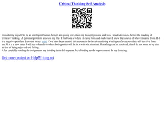 Critical Thinking Self Analysis
Considering myself to be an intelligent human being I am going to explain my thought process and how I made decisions before the reading of
Critical Thinking. A personal problem arises in my life. I first look at where it came from and make sure I know the source of where it came from. If it
is a negative problem I recount in my mind if we have been around this mountain before determining what type of response they will receive from
me. If it is a new issue I will try to handle it where both parties will be in a win win situation. If nothing can be resolved, then I do not want to try due
to fear of being rejected and failing.
After carefully reading the assignment my thinking is on life support. My thinking needs improvement. In my thinking,
Get more content on HelpWriting.net
 