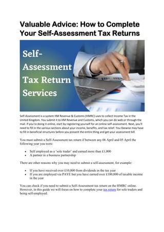 Valuable Advice: How to Complete
Your Self-Assessment Tax Returns
Self-Assessment is a system HM Revenue & Customs (HMRC) uses to collect Income Tax in the
United Kingdom. You submit it to HM Revenue and Customs, which you can do web or through the
mail. If you're doing it online, start by registering yourself for an online self-assessment. Next, you'll
need to fill in the various sections about your income, benefits, and tax relief. You likewise may have
to fill in beneficial structures before you present the entire thing and get your assessment bill.
You must submit a Self-Assessment tax return if between any 06 April and 05 April the
following year you were:
• Self employed as a ‘sole trader’ and earned more than £1,000
• A partner in a business partnership
There are other reasons why you may need to submit a self-assessment, for example:
• If you have received over £10,000 from dividends in the tax year
• If you are employed via PAYE but you have earned over £100,000 of taxable income
in the year
You can check if you need to submit a Self-Assessment tax return on the HMRC online.
However, in this guide we will focus on how to complete your tax return for sole traders and
being self-employed.
 