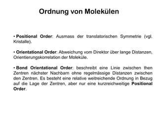 • Positional Order: Ausmass der translatorischen Symmetrie (vgl.
Kristalle).
• Orientational Order: Abweichung vom Direktor über lange Distanzen,
Orientierungskorrelation der Moleküle.
• Bond Orientational Order: beschreibt eine Linie zwischen then
Zentren nächster Nachbarn ohne regelmässige Distanzen zwischen
den Zentren. Es besteht eine relative weitreichende Ordnung in Bezug
auf die Lage der Zentren, aber nur eine kurzreichweitige Positional
Order.
Ordnung von Molekülen
 