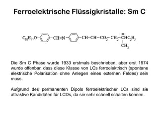 Ferroelektrische Flüssigkristalle: Sm C
Die Sm C Phase wurde 1933 erstmals beschrieben, aber erst 1974
wurde offenbar, dass diese Klasse von LCs ferroelektrisch (spontane
elektrische Polarisation ohne Anlegen eines externen Feldes) sein
muss.
Aufgrund des permanenten Dipols ferroelektrischer LCs sind sie
attraktive Kandidaten für LCDs, da sie sehr schnell schalten können.
 