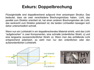 Exkurs: Doppelbrechung
Flüssigkristalle sind doppelbrechend aufgrund ihrer anisotropen Struktur. Das
bedeutet, dass sie zwei verschiedene Brechungsindizes haben. Licht, das
parallel zum Direktor orientiert ist, hat einen anderen Brechungsindex als Licht,
das senkrecht zum Direktor polarisiert ist; die beiden Lichtwellen bewegen sich
daher unterschiedlich schnell.
Wenn nun ein Lichtstrahl in ein doppelbrechendes Material eintritt, wird das Licht
“aufgebrochen” in zwei Komponenten, eine schnelle (ordentlicher Strahl, o) und
eine langsame (ausserordentlicher Strahl, e). Wenn man das einfallende Licht
entsprechend polarisiert, so sieht man nur den ordentlichen oder den
außerordentlichen Lichtstrahl.
 