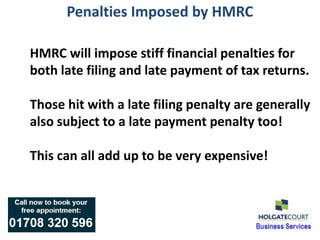 Penalties Imposed by HMRC

HMRC will impose stiff financial penalties for
both late filing and late payment of tax returns.

Those hit with a late filing penalty are generally
also subject to a late payment penalty too!

This can all add up to be very expensive!
 