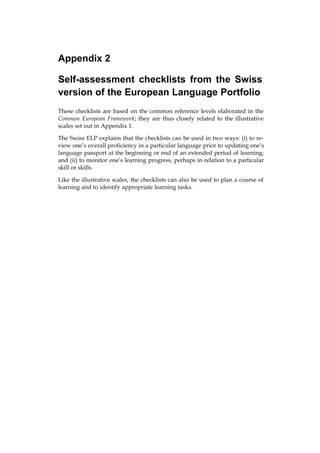 Appendix 2

Self-assessment checklists from the Swiss
version of the European Language Portfolio
These checklists are based on the common reference levels elaborated in the
Common European Framework; they are thus closely related to the illustrative
scales set out in Appendix 1.

The Swiss ELP explains that the checklists can be used in two ways: (i) to re-
view one’s overall proficiency in a particular language prior to updating one’s
language passport at the beginning or end of an extended period of learning;
and (ii) to monitor one’s learning progress, perhaps in relation to a particular
skill or skills.

Like the illustrative scales, the checklists can also be used to plan a course of
learning and to identify appropriate learning tasks.
 