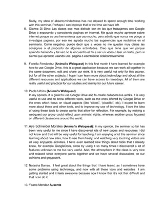 Sadly, my state of absent-mindedness has not allowed to spend enough time working
with this seminar. Perhaps I can improve that in the time we have left.
8. Gianna Di Dino: Las clases que mas disfruto son en las que trabajamos con Google
Drive o exporando y conociendo paginas en internet. Me gusta mucho aprender sobre
internet porque es una herramienta que uso mucho, pero admito que nunca me pongo a
investigas paginas, por eso me agrada mucho las sugerencias que recibimos en el
seminario. Como negativo, puedo decir que a veces no me quedan muy claras las
consignas o el propocito de algunas actividades. Creo que tiene que ver porque
aprendo haciendo y tal vez no le encuentro el fin a ver un video o leer un texto, pero si
siento que aprendo usando una pagina o escribiendo colaborativamente
9. Fiorella Fernández (Animal’s Webquest) In this first month I have learned for example
how to use Google Drive, this is a great application because we can work all together in
the same document, edit and share our work. It is very useful not only for this course,
but for all the other subjects. I hope I can learn more about technology and about all the
different resources and applications we can have access to nowadays. All of them are
really useful and practical for our studies and mainly for our future career.
10. Paola Urbizu (Animal’s Webquest)
In my opinion, it is great to use Google Drive and to create collaborative works. It is very
useful to use and to know different tools, such as the ones offered by Google Drive or
the ones which focus on visual aspects (like “slides”, “picadilo”, etc). I expect to learn
more about these and other tools, and to improve my use of technology. I love the idea
of using these tools to create works that allow for reflection. For example, by making a
webquest our group could reflect upon animals’ rights, whereas another group focused
on different classrooms around the world.
11.Aye Schneider Morales (Animal’s Webquest): In my opinion, the seminar so far has
been very useful to me since I have discovered lots of new pages and resources I did
not know and that will be very useful for teaching. I am enjoying a lot this seminar since
learning about new sites, how to use them freely, and watching very touching videos are
all very enjoyable activities. I have even learned new things about tools that I already
knew, for example GoogleDocs, since by using it so many times I discovered a lot of
features unknown to me but very useful. Also, the atmosphere in the class is very nice
and relaxed since everyone works together and we have several discussions on our
opinions and groupwork.
12. Natasha Barrau. I feel great about the things that I have learnt, as I sometimes have
some problems using technology, and now with all these tools and websites I am
getting started and it feels awesome because now I know that it’s not that difficult and
that I can do it.
13. Yoana Mendez Ausente
 