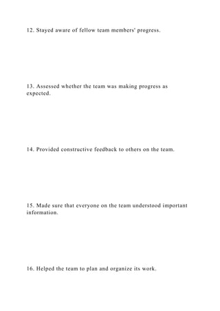 12. Stayed aware of fellow team members' progress.
13. Assessed whether the team was making progress as
expected.
14. Provided constructive feedback to others on the team.
15. Made sure that everyone on the team understood important
information.
16. Helped the team to plan and organize its work.
 