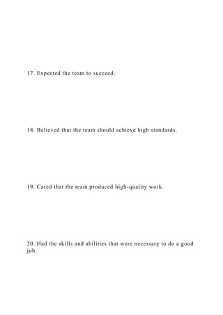 17. Expected the team to succeed.
18. Believed that the team should achieve high standards.
19. Cared that the team produced high-quality work.
20. Had the skills and abilities that were necessary to do a good
job.
 