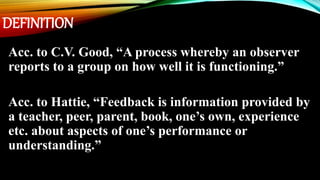 DEFINITION
Acc. to C.V. Good, “A process whereby an observer
reports to a group on how well it is functioning.”
Acc. to Hattie, “Feedback is information provided by
a teacher, peer, parent, book, one’s own, experience
etc. about aspects of one’s performance or
understanding.”
 