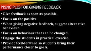 PRINCIPLES FOR GIVING FEEDBACK
•Give feedback as soon as possible.
•Focus on the positive.
•When giving negative feedback, suggest alternative
behaviour.
•Focus on behaviour that can be changed.
•Engage the students in practical exercise.
•Provide feed-forward so students bring their
performance closer to goals.
 