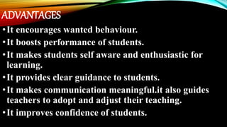 ADVANTAGES
•It encourages wanted behaviour.
•It boosts performance of students.
•It makes students self aware and enthusiastic for
learning.
•It provides clear guidance to students.
•It makes communication meaningful.it also guides
teachers to adopt and adjust their teaching.
•It improves confidence of students.
 
