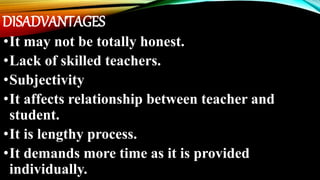 DISADVANTAGES
•It may not be totally honest.
•Lack of skilled teachers.
•Subjectivity
•It affects relationship between teacher and
student.
•It is lengthy process.
•It demands more time as it is provided
individually.
 