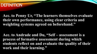 DEFINITION
Acc. to Penny Ur, “The learners themselves evaluate
their own performance, using clear criteria and
weighting systems agreed on beforehand.”
Acc. to Andrade and Du, “Self – assessment is a
process of formative assessment during which
students reflect on and evaluate the quality of their
work and their learning.”
 