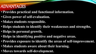 ADVANTAGES
•Provides practical and functional information.
•Gives power of self-evaluation.
•Makes students responsible.
•Helps students to identify their weaknesses and strengths.
•Helps in personal growth.
•Helps in identifying positive and negative areas.
•Provides exposure to identify the areas of self-improvement.
•Makes students aware about their learning.
•Moves towards self-development.
 