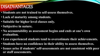 DISADVANTAGES
• Students are not trained to self-assess themselves.
• Lack of maturity among students.
• Suitable for higher level classes only.
• Subjective in nature.
• No accountability as assessment begins and ends at one’s own
evaluation.
• Less experienced students tend to overestimate their achievements.
• Students have no confidence in their ability to assess themselves.
• Issues arise if students' self-assessments are not consistent with peer
or staff assessments.
 