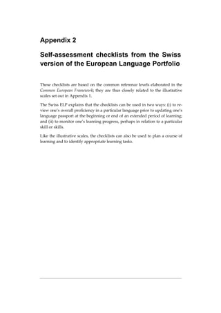 Appendix 2
Self-assessment checklists from the Swiss
version of the European Language Portfolio
These checklists are based on the common reference levels elaborated in the
Common European Framework; they are thus closely related to the illustrative
scales set out in Appendix 1.
The Swiss ELP explains that the checklists can be used in two ways: (i) to re-
view one’s overall proficiency in a particular language prior to updating one’s
language passport at the beginning or end of an extended period of learning;
and (ii) to monitor one’s learning progress, perhaps in relation to a particular
skill or skills.
Like the illustrative scales, the checklists can also be used to plan a course of
learning and to identify appropriate learning tasks.
 