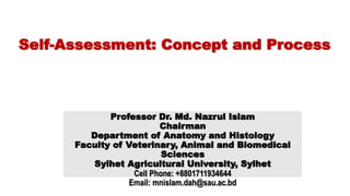 [
Self-Assessment: Concept and Process
Professor Dr. Md. Nazrul Islam
Chairman
Department of Anatomy and Histology
Faculty of Veterinary, Animal and Biomedical
Sciences
Sylhet Agricultural University, Sylhet
Cell Phone: +8801711934644
Email: mnislam.dah@sau.ac.bd
 