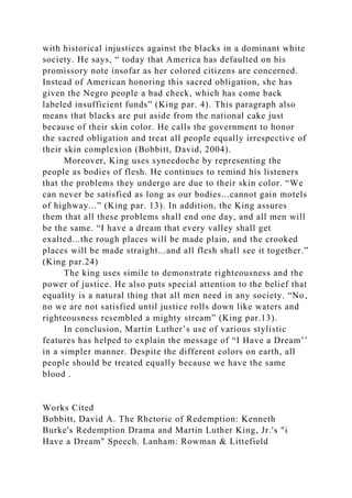 with historical injustices against the blacks in a dominant white
society. He says, “ today that America has defaulted on his
promissory note insofar as her colored citizens are concerned.
Instead of American honoring this sacred obligation, she has
given the Negro people a bad check, which has come back
labeled insufficient funds” (King par. 4). This paragraph also
means that blacks are put aside from the national cake just
because of their skin color. He calls the government to honor
the sacred obligation and treat all people equally irrespective of
their skin complexion (Bobbitt, David, 2004).
Moreover, King uses synecdoche by representing the
people as bodies of flesh. He continues to remind his listeners
that the problems they undergo are due to their skin color. “We
can never be satisfied as long as our bodies...cannot gain motels
of highway...” (King par. 13). In addition, the King assures
them that all these problems shall end one day, and all men will
be the same. “I have a dream that every valley shall get
exalted...the rough places will be made plain, and the crooked
places will be made straight...and all flesh shall see it together.”
(King par.24)
The king uses simile to demonstrate righteousness and the
power of justice. He also puts special attention to the belief that
equality is a natural thing that all men need in any society. “No,
no we are not satisfied until justice rolls down like waters and
righteousness resembled a mighty stream” (King par.13).
In conclusion, Martin Luther’s use of various stylistic
features has helped to explain the message of “I Have a Dream’’
in a simpler manner. Despite the different colors on earth, all
people should be treated equally because we have the same
blood .
Works Cited
Bobbitt, David A. The Rhetoric of Redemption: Kenneth
Burke's Redemption Drama and Martin Luther King, Jr.'s "i
Have a Dream" Speech. Lanham: Rowman & Littefield
 