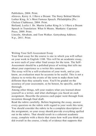 Publishers, 2004. Print.
sGraves, Kerry A. I Have a Dream: The Story Behind Martin
Luther King, Jr.'s Most Famous Speech. Philadelphia [Pa.:
Chelsea Clubhouse, 2004. Print.
Holland, Leslie J. Dr. Martin Luther King Jr.'s I Have a Dream
Speech in Translation: What It Means. Mankato: Capstone
Press, 2009. Print.
Lincoln, Abraham, and Tom Walker. Gettysburg Address.
N.p., 2011. Print.
Writing Your Self-Assessment Essay
Your final essay for the course is one in which you will reflect
on your work in English 1100. This will be an academic essay,
as were each of your other final essays for the term. The Self-
Assessment should be a polished piece of writing that tells me
about your experience as a writer this semester.
The essay will be a self-evaluation of your work, and as you
know, an evaluation must be accurate to be useful. This is not a
chance to re-write the events of the term to make them look
different than they actually were. You'll be graded on the
accuracy of your assessment, so be honest, be specific, and be
thorough.
Among other things, tell your readers what you learned about
yourself as a writer, and what challenges you faced on each
assignment. Describe the process each paper went through from
invention through final draft.
Read the rubric carefully. Before beginning the essay, answer
every question on the rubric with regard to your work this term.
You should consider the rubric to be a complete description of
the assignment, so your essay should provide everything spelled
out in the rubric. That should result in a coherent academic
essay, complete with a thesis that states how well you think you
did overall in the course, a body of evidence that supports that
 