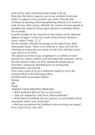 main claim, and a conclusion that wraps it all up.
Note that the rubric requires you to use evidence from your
drafts to support every assertion you make. Provide that
evidence by quoting and/or paraphrasing material you wrote in
each of your other essays. Identify the sources of your quoted or
paraphrased words by using signal phrases to introduce them.
For example:
A good example of my research on the context of the editorial
appears on page 3 of my first draft of my Critical Analysis
essay, where I state: "[...]"
Do not include a Works Cited page at the end of your Self-
Assessment essay. There is no need for it, since you will be
referring to essays that you wrote for the class and that I have
easy access to on Pilot.
The objective of this essay assignment is to reflect on your
growth as a writer, student, and individual this semester, and to
put into practice what you have learned by producing an
articulate, organized, polished piece of writing that
demonstrates your growth.
Your essay needs to be of a sufficient length to cover the
criteria listed in the following rubric.
Portfolio Self-Assessment Rubric
Strong
OK
Weak
ASSESS YOUR WRITING PROCESS
---What problems did you face as you wrote?
--- Did you respond to, and solve, those problems?
---What kind of feedback did you receive on your draft(s) from
classmates and/or your instructor?
---Did you incorporate the feedback when revising your paper?
If so, why? If not, why not?
 