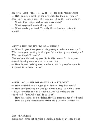 ASSESS EACH PIECE OF WRITING IN THE PORTFOLIO
--- Did the essay meet the requirements for the assignment?
(Evaluate the essay using the grading rubric that goes with it)
--- What, if anything, makes this piece good?
--- What surprised you in this piece?
--- What would you do differently if you had more time to
revise?
ASSESS THE PORTFOLIO AS A WHOLE
--- What do you want your writing tosay to others about you?
What does your writing in this portfolio actually say about you?
What are the differences?
Discuss how the writing you did in this course fits into your
overall development as a writer over time:
--- How is your writing now similar to writing you’ve done in
the past? How does it differ?
ASSESS YOUR PERFORMANCE AS A STUDENT
--- How well did you budget your time for required work?
--- How energetically did you go about doing the work of this
class, as a writer and as a student? Did you complete all
activities? If not, why not? If so, why?
--- How has doing, or not doing, the assignments benefited you?
--- How did your work habits affect the portfolio's contents?
KEY FEATURES
Include an introduction with a thesis, a body of evidence that
 