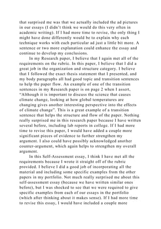 that surprised me was that we actually included the ad pictures
in our essays (I didn’t think we would do this very often in
academic writing). If I had more time to revise, the only thing I
might have done differently would be to explain why each
technique works with each particular ad just a little bit more. A
sentence or two more explanation could enhance the essay and
continue to develop my conclusions.
In my Research paper, I believe that I again met all of the
requirements on the rubric. In this paper, I believe that I did a
great job in the organization and structure category. I believe
that I followed the exact thesis statement that I presented, and
my body paragraphs all had good topic and transition sentences
to help the paper flow. An example of one of the transition
sentences in my Research paper is on page 2 when I assert,
“Although it is important to discuss the science that causes
climate change, looking at how global temperatures are
changing gives another interesting perspective into the effects
of climate change”. This is a great example of a transition
sentence that helps the structure and flow of the paper. Nothing
really surprised me in this research paper because I have written
several before, including lab reports in college. If I had more
time to revise this paper, I would have added a couple more
significant pieces of evidence to further strengthen my
argument. I also could have possibly acknowledged another
counter-argument, which again helps to strengthen my overall
argument.
In this Self-Assessment essay, I think I have met all the
requirements because I wrote it straight off of the rubric
provided. I believe I did a good job of incorporating all the
material and including some specific examples from the other
papers in my portfolio. Not much really surprised me about this
self-assessment essay (because we have written similar ones
before), but I was shocked to see that we were required to give
specific examples from each of our essays in the portfolio
(which after thinking about it makes sense). If I had more time
to revise this essay, I would have included a couple more
 