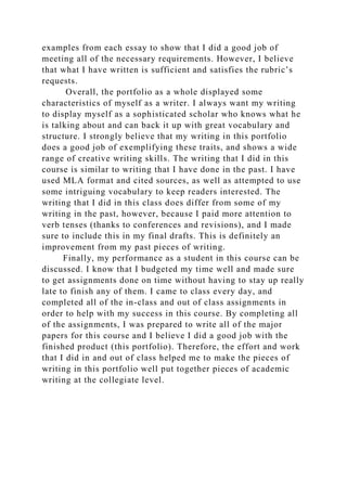 examples from each essay to show that I did a good job of
meeting all of the necessary requirements. However, I believe
that what I have written is sufficient and satisfies the rubric’s
requests.
Overall, the portfolio as a whole displayed some
characteristics of myself as a writer. I always want my writing
to display myself as a sophisticated scholar who knows what he
is talking about and can back it up with great vocabulary and
structure. I strongly believe that my writing in this portfolio
does a good job of exemplifying these traits, and shows a wide
range of creative writing skills. The writing that I did in this
course is similar to writing that I have done in the past. I have
used MLA format and cited sources, as well as attempted to use
some intriguing vocabulary to keep readers interested. The
writing that I did in this class does differ from some of my
writing in the past, however, because I paid more attention to
verb tenses (thanks to conferences and revisions), and I made
sure to include this in my final drafts. This is definitely an
improvement from my past pieces of writing.
Finally, my performance as a student in this course can be
discussed. I know that I budgeted my time well and made sure
to get assignments done on time without having to stay up really
late to finish any of them. I came to class every day, and
completed all of the in-class and out of class assignments in
order to help with my success in this course. By completing all
of the assignments, I was prepared to write all of the major
papers for this course and I believe I did a good job with the
finished product (this portfolio). Therefore, the effort and work
that I did in and out of class helped me to make the pieces of
writing in this portfolio well put together pieces of academic
writing at the collegiate level.
 